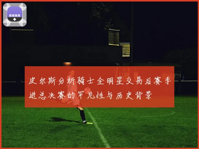 皮尔斯分析骑士全明星交易后赛季进总决赛的罕见性与历史背景