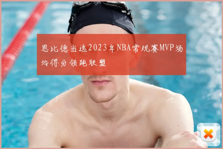 恩比德当选2023年NBA常规赛MVP场均得分领跑联盟