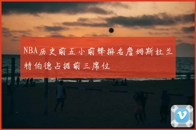 NBA历史前五小前锋排名詹姆斯杜兰特伯德占据前三席位