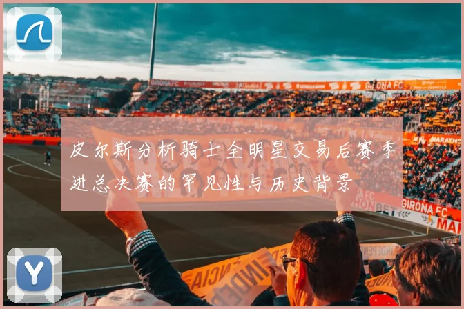 皮尔斯分析骑士全明星交易后赛季进总决赛的罕见性与历史背景