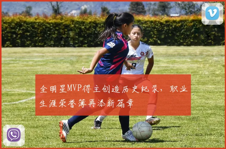 全明星MVP得主创造历史纪录，职业生涯荣誉簿再添新篇章