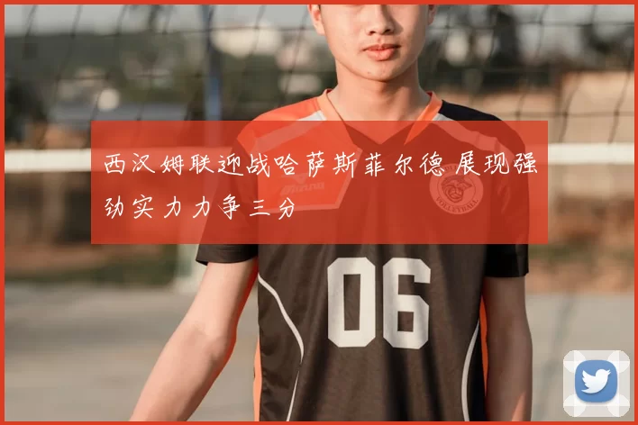 西汉姆联迎战哈萨斯菲尔德 展现强劲实力力争三分