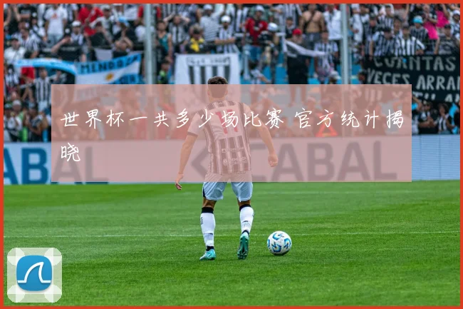 世界杯一共多少场比赛 官方统计揭晓