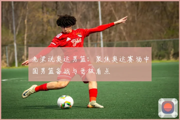 老梁说奥运男篮：聚焦奥运赛场中国男篮备战与晋级看点