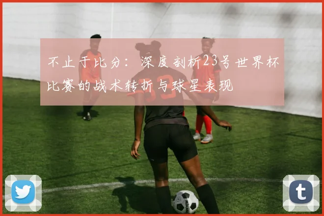 不止于比分：深度剖析23号世界杯比赛的战术转折与球星表现