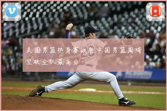 美国男篮热身赛战胜中国男篮周琦空砍全队最高分