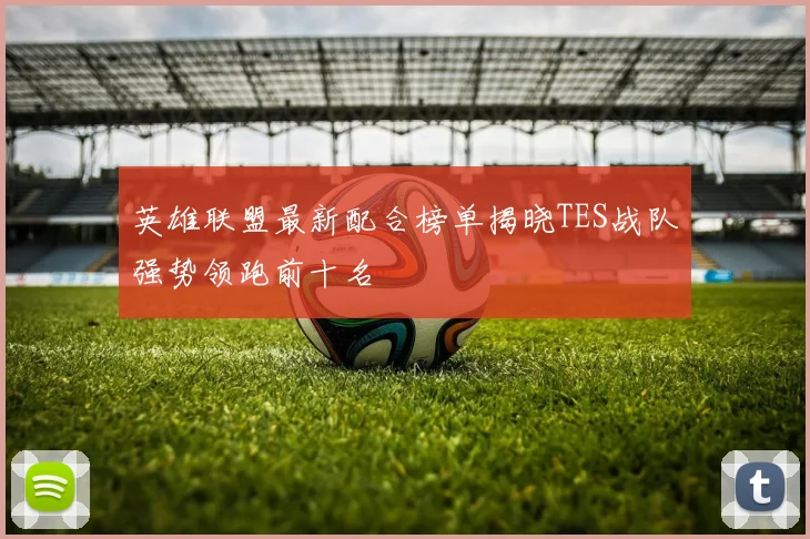 英雄联盟最新配合榜单揭晓TES战队强势领跑前十名