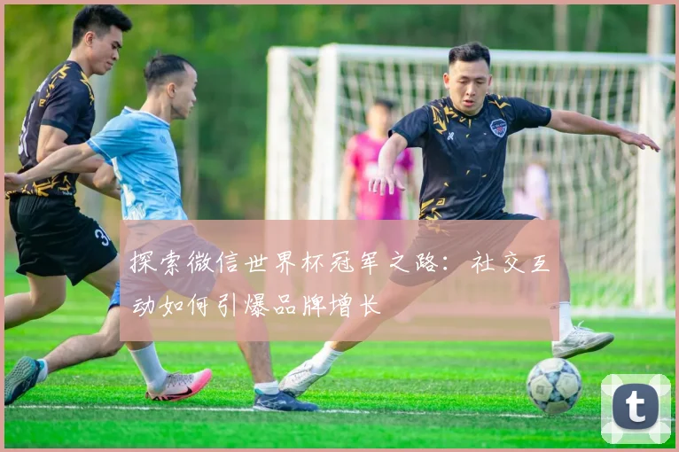 探索微信世界杯冠军之路:社交互动如何引爆品牌增长