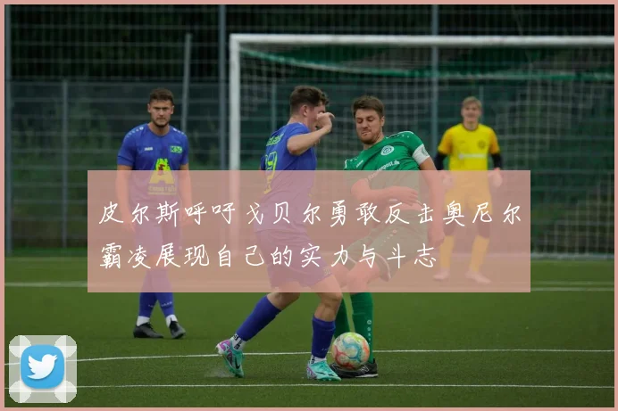 皮尔斯呼吁戈贝尔勇敢反击奥尼尔霸凌展现自己的实力与斗志