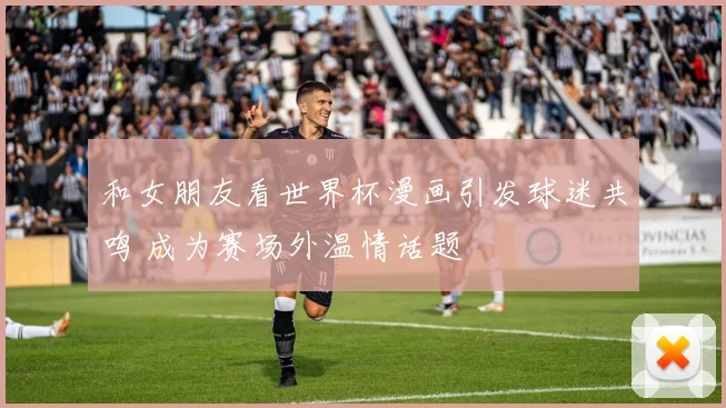 和女朋友看世界杯漫画引发球迷共鸣 成为赛场外温情话题