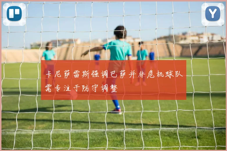 卡尼萨雷斯强调巴萨并非危机球队需专注于防守调整