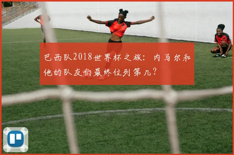 巴西队2018世界杯之旅:内马尔和他的队友们最终位列第几?