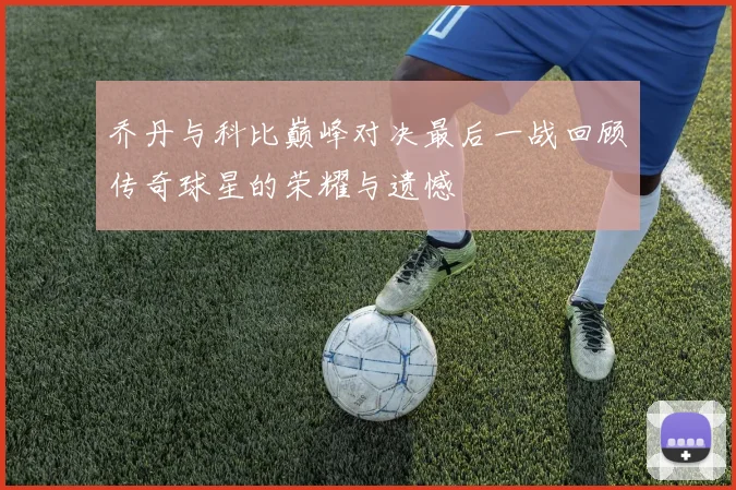 乔丹与科比巅峰对决最后一战回顾传奇球星的荣耀与遗憾