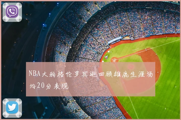 NBA大狗格伦罗宾逊回顾雄鹿生涯场均20分表现