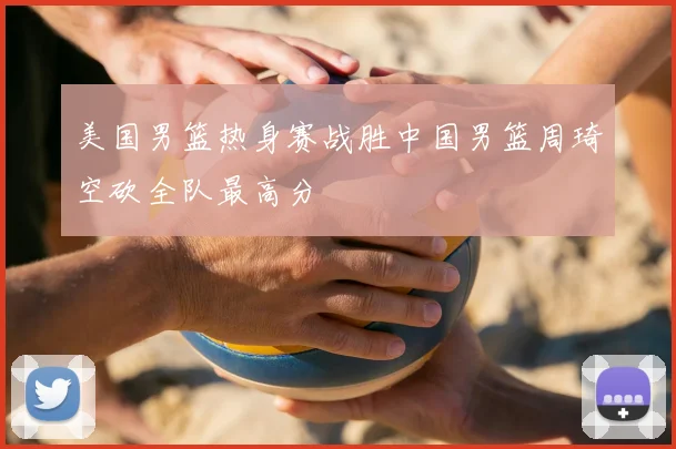 美国男篮热身赛战胜中国男篮周琦空砍全队最高分