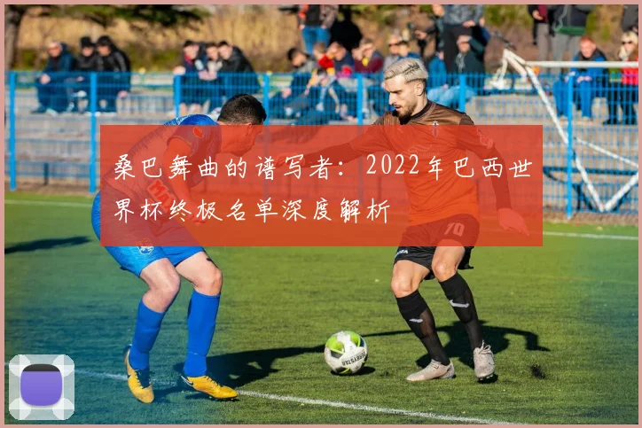 桑巴舞曲的谱写者：2022年巴西世界杯终极名单深度解析