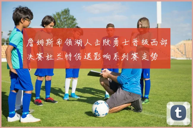 詹姆斯率领湖人击败勇士晋级西部决赛杜兰特伤退影响系列赛走势