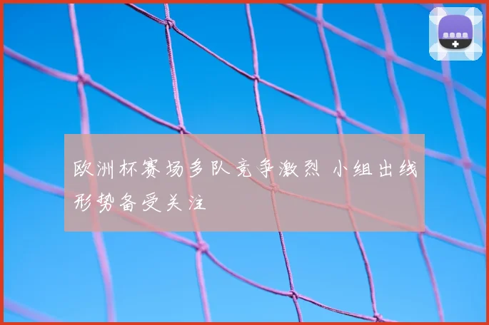 欧洲杯赛场多队竞争激烈 小组出线形势备受关注