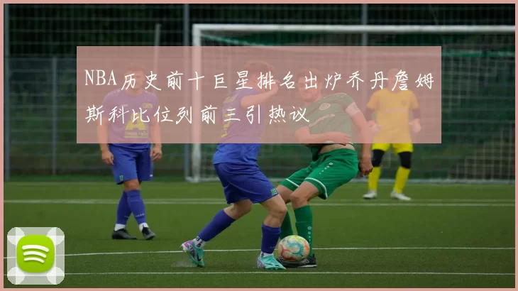 NBA历史前十巨星排名出炉乔丹詹姆斯科比位列前三引热议