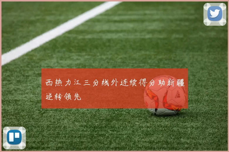 西热力江三分线外连续得分助新疆逆转领先