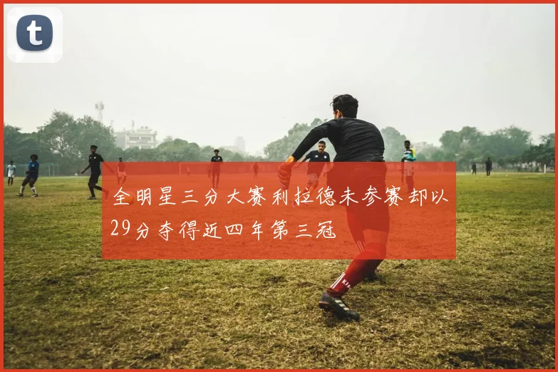 全明星三分大赛利拉德未参赛却以29分夺得近四年第三冠