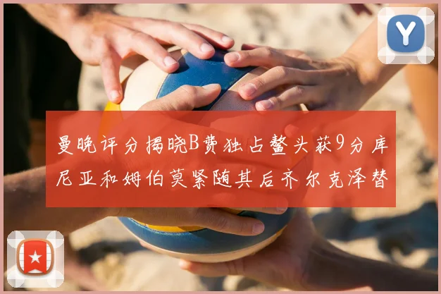 曼晚评分揭晓B费独占鳌头获9分库尼亚和姆伯莫紧随其后齐尔克泽替补仅得5分