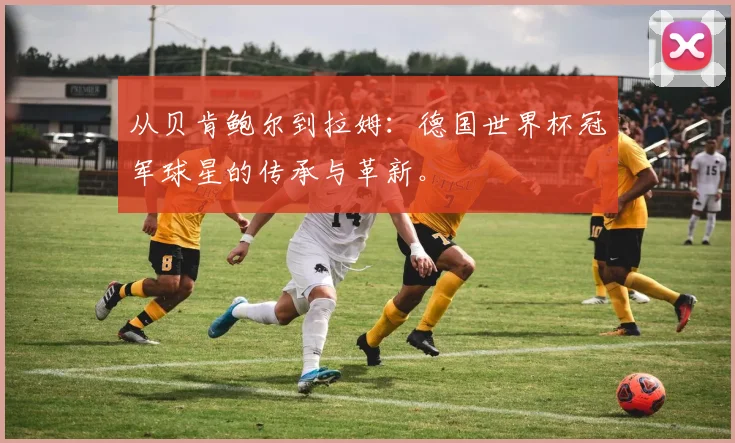 从贝肯鲍尔到拉姆:德国世界杯冠军球星的传承与革新。