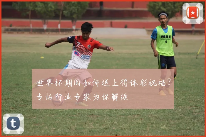 世界杯期间如何送上得体彩祝福？专访行业专家为你解读