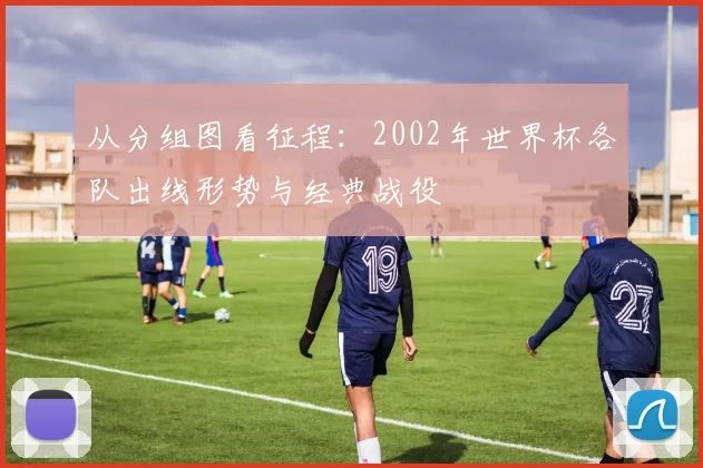 从分组图看征程:2002年世界杯各队出线形势与经典战役