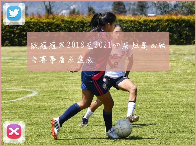 欧冠冠军2018至2021四届归属回顾与赛事看点盘点