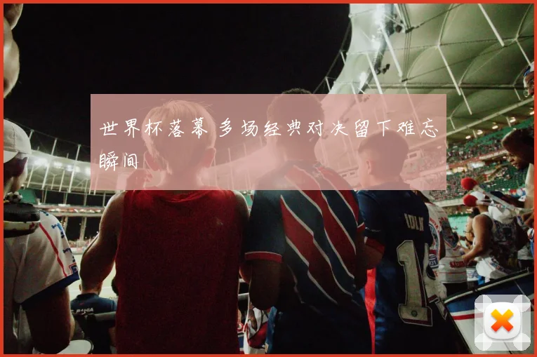 世界杯落幕 多场经典对决留下难忘瞬间