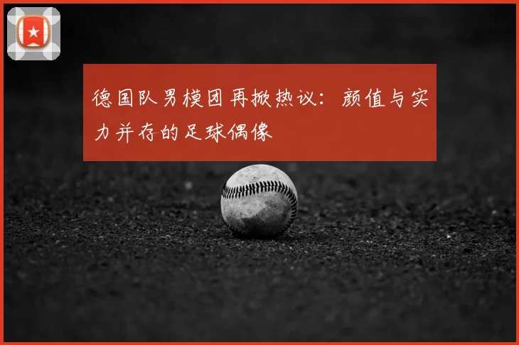 德国队男模团再掀热议：颜值与实力并存的足球偶像