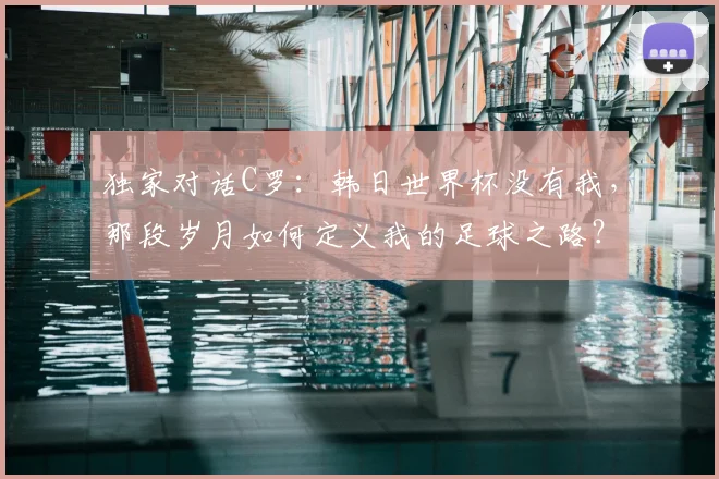 独家对话C罗：韩日世界杯没有我，那段岁月如何定义我的足球之路？