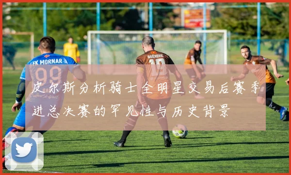 皮尔斯分析骑士全明星交易后赛季进总决赛的罕见性与历史背景