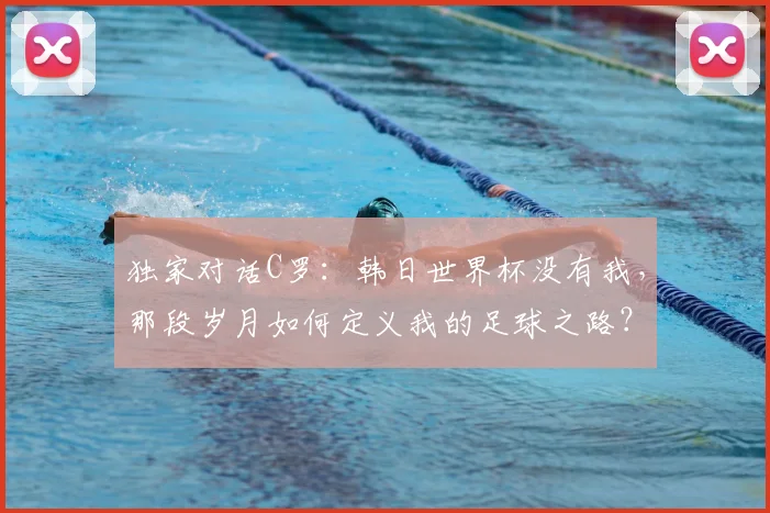 独家对话C罗：韩日世界杯没有我，那段岁月如何定义我的足球之路？