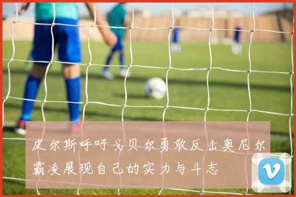 皮尔斯呼吁戈贝尔勇敢反击奥尼尔霸凌展现自己的实力与斗志