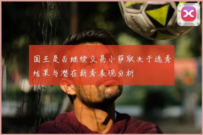国王是否继续交易小萨取决于选秀结果与潜在新秀表现分析