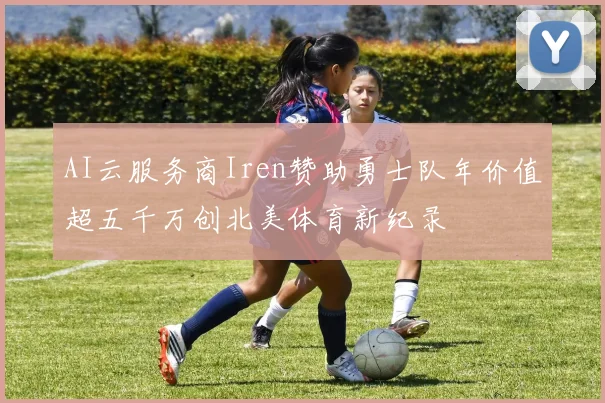 AI云服务商Iren赞助勇士队年价值超五千万创北美体育新纪录
