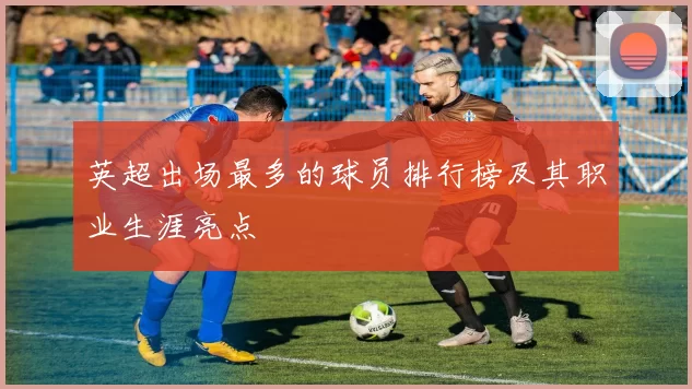 英超出场最多的球员排行榜及其职业生涯亮点