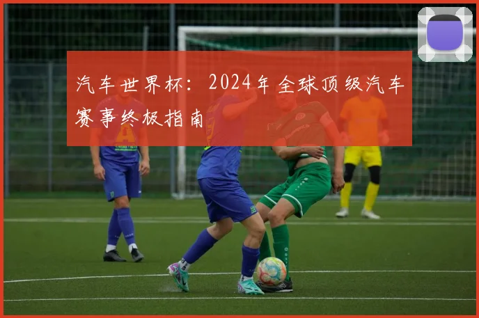 汽车世界杯：2024年全球顶级汽车赛事终极指南