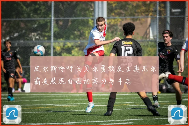 皮尔斯呼吁戈贝尔勇敢反击奥尼尔霸凌展现自己的实力与斗志