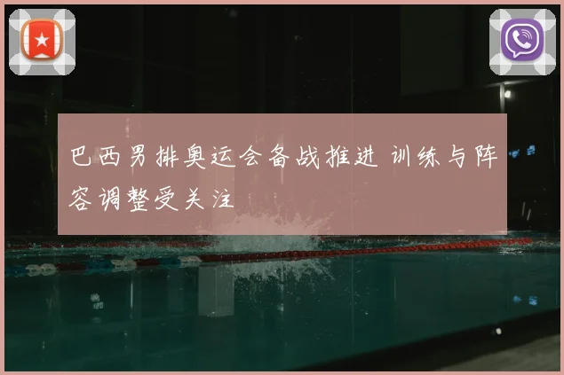 巴西男排奥运会备战推进 训练与阵容调整受关注