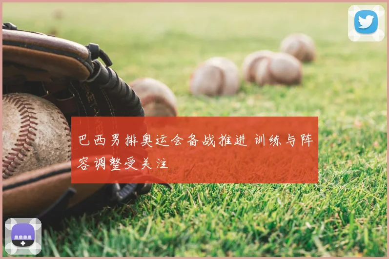 巴西男排奥运会备战推进 训练与阵容调整受关注