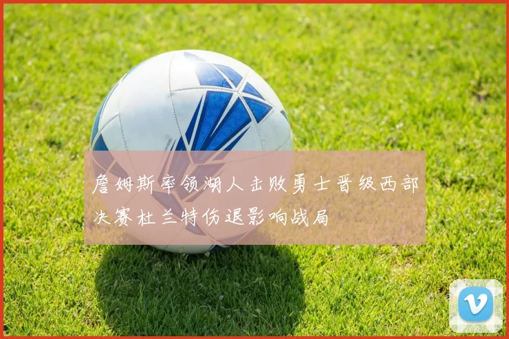 詹姆斯率领湖人击败勇士晋级西部决赛杜兰特伤退影响战局