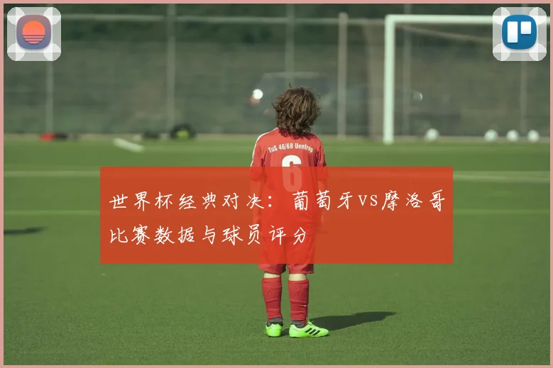 世界杯经典对决:葡萄牙vs摩洛哥比赛数据与球员评分