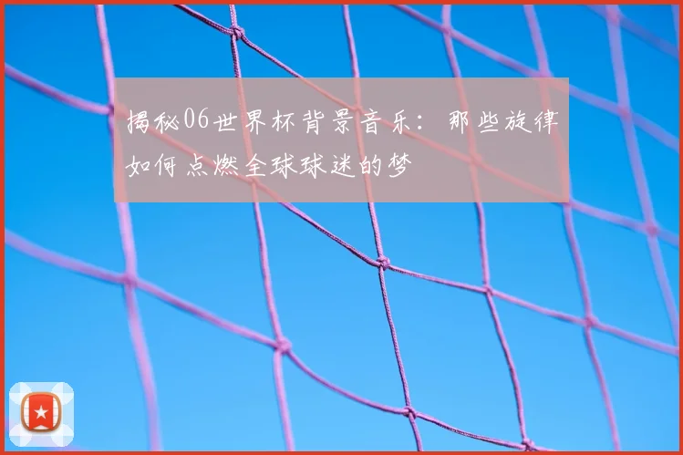 揭秘06世界杯背景音乐：那些旋律如何点燃全球球迷的梦
