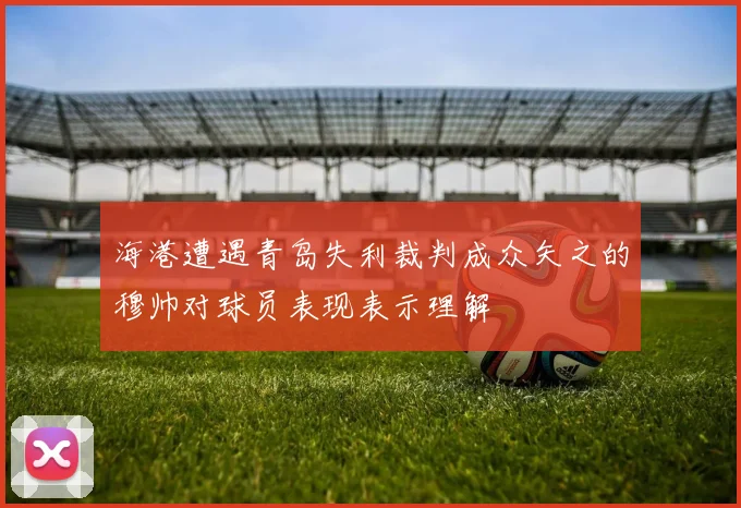 海港遭遇青岛失利裁判成众矢之的穆帅对球员表现表示理解