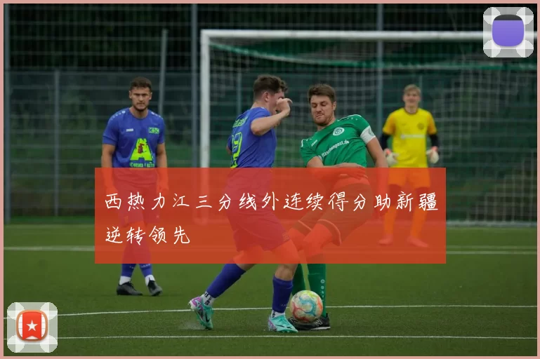 西热力江三分线外连续得分助新疆逆转领先