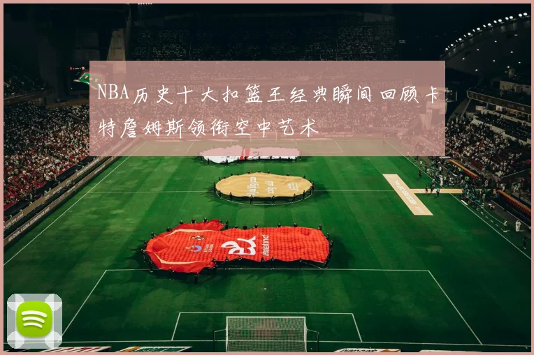NBA历史十大扣篮王经典瞬间回顾卡特詹姆斯领衔空中艺术