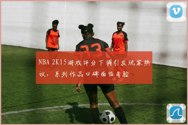 NBA 2K15游戏评分下调引发玩家热议，系列作品口碑面临考验